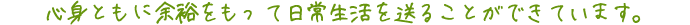 心身ともに余裕をもって日常生活を送ることができています。